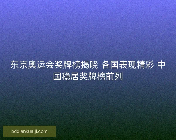 东京奥运会奖牌榜揭晓 各国表现精彩 中国稳居奖牌榜前列