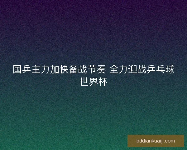 国乒主力加快备战节奏 全力迎战乒乓球世界杯