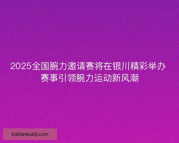 2025全国腕力邀请赛将在银川精彩举办 赛事引领腕力运动新风潮