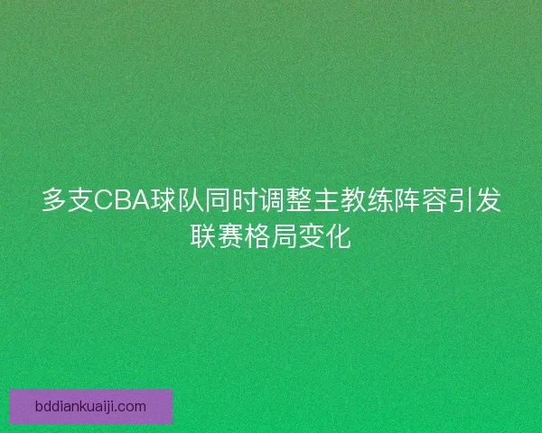 多支CBA球队同时调整主教练阵容引发联赛格局变化