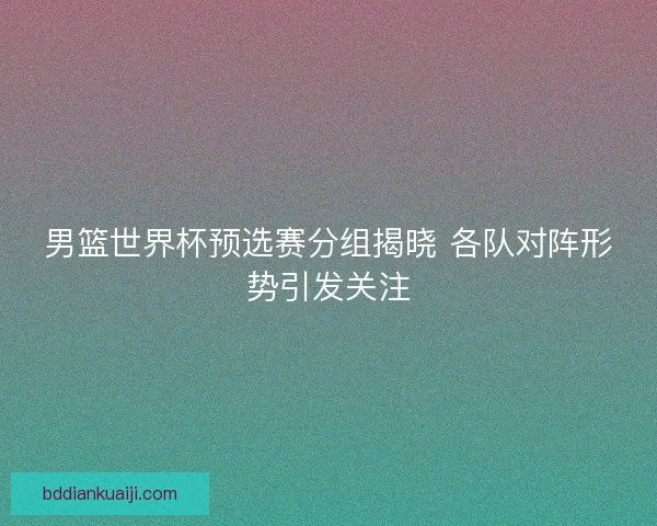 男篮世界杯预选赛分组揭晓 各队对阵形势引发关注