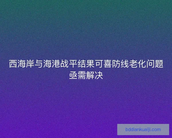 西海岸与海港战平结果可喜防线老化问题亟需解决