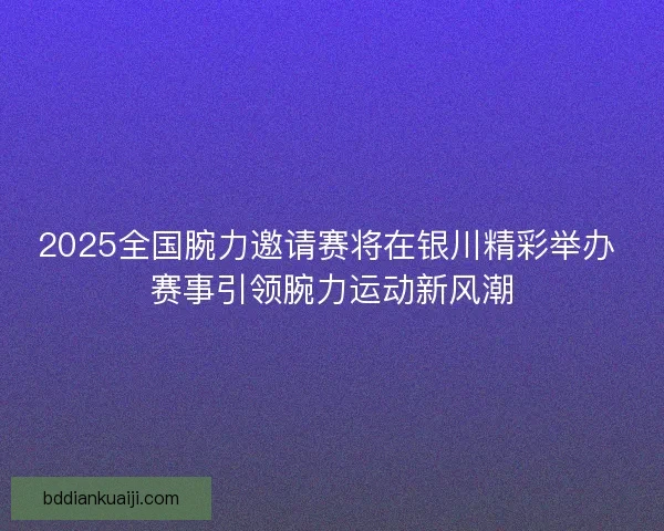 2025全国腕力邀请赛将在银川精彩举办 赛事引领腕力运动新风潮