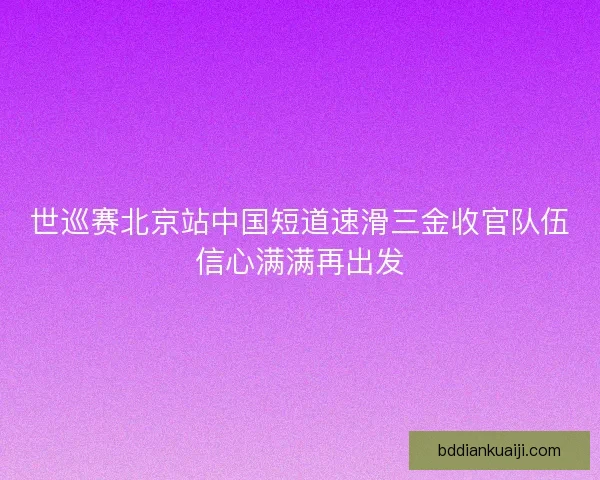 世巡赛北京站中国短道速滑三金收官队伍信心满满再出发