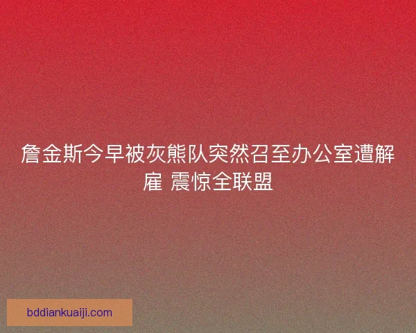 詹金斯今早被灰熊队突然召至办公室遭解雇 震惊全联盟