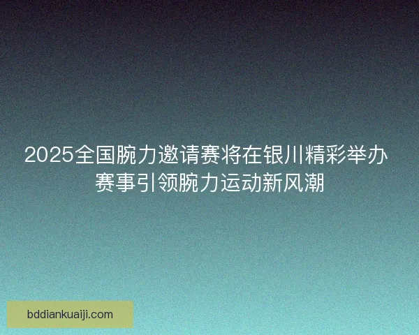 2025全国腕力邀请赛将在银川精彩举办 赛事引领腕力运动新风潮
