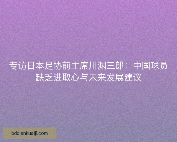 专访日本足协前主席川渊三郎：中国球员缺乏进取心与未来发展建议