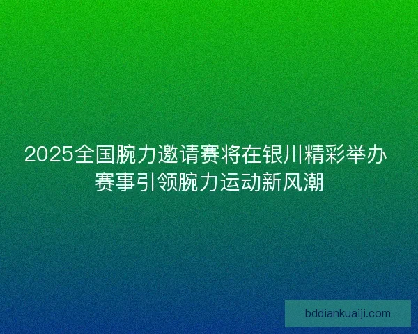 2025全国腕力邀请赛将在银川精彩举办 赛事引领腕力运动新风潮