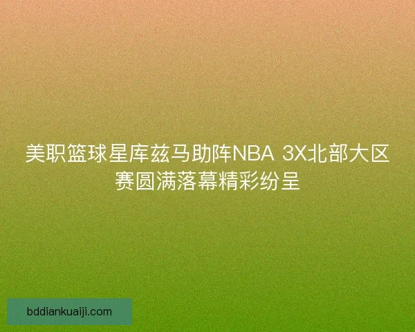 美职篮球星库兹马助阵NBA 3X北部大区赛圆满落幕精彩纷呈