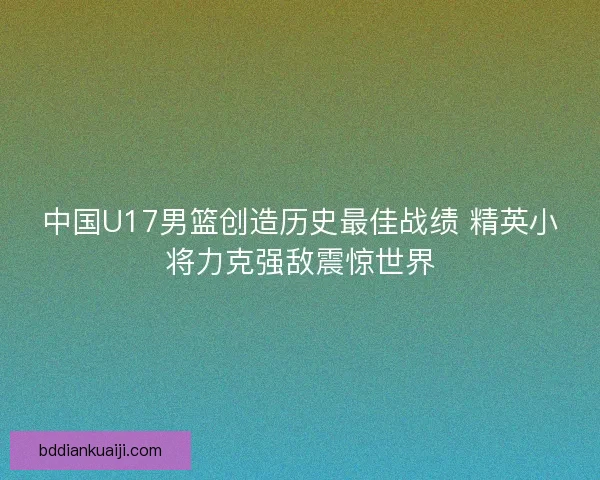 中国U17男篮创造历史最佳战绩 精英小将力克强敌震惊世界