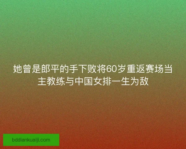她曾是郎平的手下败将60岁重返赛场当主教练与中国女排一生为敌