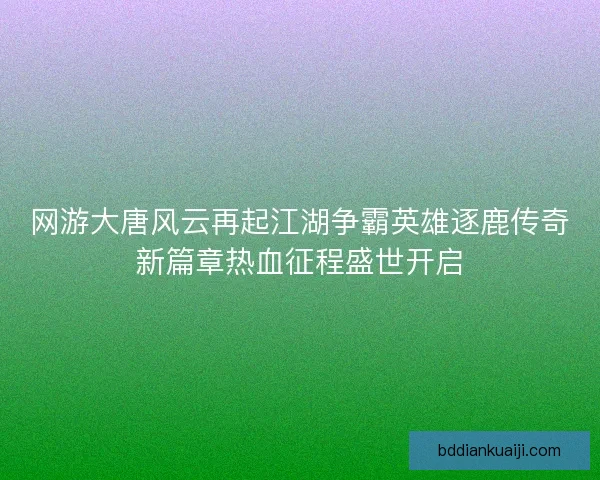 网游大唐风云再起江湖争霸英雄逐鹿传奇新篇章热血征程盛世开启